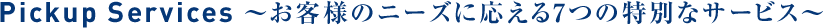 Pickup Services ~お客様のニーズに子答える特別なサービス~